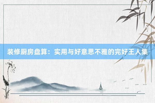 装修厨房盘算：实用与好意思不雅的完好王人集
