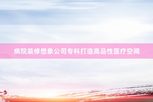 病院装修想象公司专科打造高品性医疗空间
