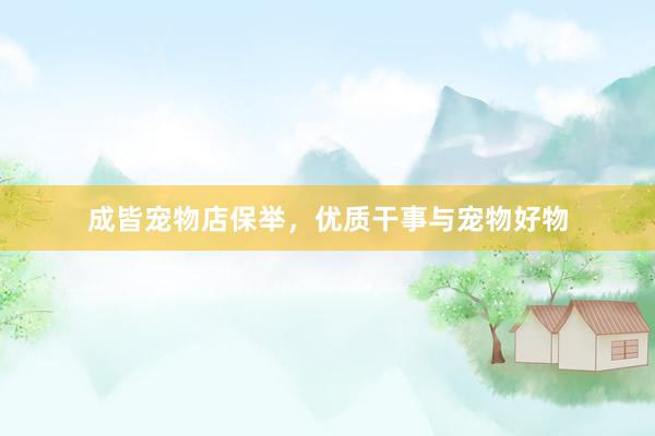 成皆宠物店保举,优质干事与宠物好物